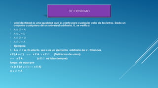  Una identidad es una igualdad que es cierta para cualquier valor de las letras. Dado un
conjunto cualquiera de un universal arbitrario, U, se veriﬁca:
 A = A∪ ∅
 A U = U∪
 A ∩ =∅ ∅
 A ∩ U = A
 Ejemplos:
1. A u = A. En efecto, sea x es un elemento arbitrario de U . Entonces,∅
x E (A u ) x E A x E {Definicion de union}∅ ⇐⇒ ∨ ∅
⇐⇒ x E A {x E es falso siempre}∅
luego, de aquı que
∀x [x E (A u ) x E A]∅ ⇐⇒
A u = A∅
 