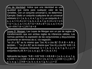 Ley de Identidad: Indica que una identidad es una
igualdad que cierta para cualquier valor de las
variables. Con un conjunto universal U, se determina:
Ejemplo: Dado un conjunto cualquiera de un universal
arbitrario U = { a, b, c, d, e, f, g, h } y un conjunto A = {
a, c, e, f, h } A ∪ U = { a, b, c, d, e, f, g, h } A ∪ U = U A
∩ U = { a, c, e, f, h } A ∩ U = A A ∪ ∅ = { a, c, e, f, h } A
∪ ∅ = A A ∩ ∅ = { } A ∩ ∅ = ∅
Leyes D` Morgan: Las Leyes de Morgan son un par de reglas de
transformación que son ambas reglas de inferencia válidas. Las
normas permiten la expresión de las conjunciones y disyunciones
puramente en términos de sí, vía negación.
"no (A y B)" es lo mismo que "(no A) o (no B)“ Ó A B = A B y
también, "no (A o B)" es lo mismo que "(no A) y (no B)“ A B = A
B Ejemplo: Conjunto Universal: U = { a, b, c, d, e, f, g, h, i, j } Y
conjuntos A y B: A = { a, c, e, g } , B = { b, d, f, h }
Aplicando las leyes: *A B = A B *A B = A B A B = { a, b, c, d, e, f, g,
h } A B = { i, j } A B = ∅ A B = U A = { b, d, f, h, i, j } A B = { i, j } B = {
a, c, e, g, i, j } A B = { a, b, c, d, e, f, g, h, i, j } = U
 