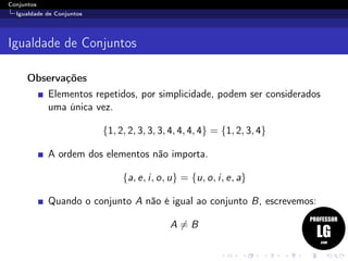 Conjuntos
Igualdade de Conjuntos
Igualdade de Conjuntos
Observações
Elementos repetidos, por simplicidade, podem ser considerados
uma única vez.
{1, 2, 2, 3, 3, 3, 4, 4, 4, 4} = {1, 2, 3, 4}
A ordem dos elementos não importa.
{a, e, i, o, u} = {u, o, i, e, a}
Quando o conjunto A não é igual ao conjunto B, escrevemos:
A = B
 