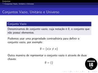 Conjuntos
Conjuntos Vazio, Unitário e Universo
Conjuntos Vazio, Unitário e Universo
Conjunto Vazio
Denominamos de conjunto vazio, cuja notação é ∅, o conjunto que
não possui elementos.
Podemos usar uma propriedade contraditória para deﬁnir o
conjunto vazio, por exemplo:
∅ = {x|x = x}
Outra maneira de representar o conjunto vazio é através de duas
chaves:
∅ = {}
 