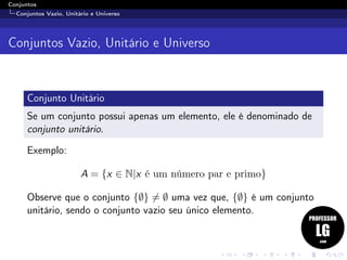 Conjuntos
Conjuntos Vazio, Unitário e Universo
Conjuntos Vazio, Unitário e Universo
Conjunto Unitário
Se um conjunto possui apenas um elemento, ele é denominado de
conjunto unitário.
Exemplo:
A = {x ∈ N|x é um número par e primo}
Observe que o conjunto {∅} = ∅ uma vez que, {∅} é um conjunto
unitário, sendo o conjunto vazio seu único elemento.
 