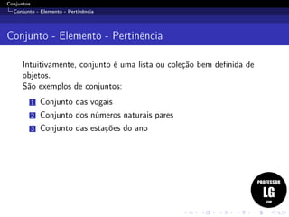 Conjuntos
Conjunto - Elemento - Pertinência
Conjunto - Elemento - Pertinência
Intuitivamente, conjunto é uma lista ou coleção bem deﬁnida de
objetos.
São exemplos de conjuntos:
1 Conjunto das vogais
2 Conjunto dos números naturais pares
3 Conjunto das estações do ano
 