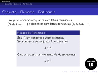 Conjuntos
Conjunto - Elemento - Pertinência
Conjunto - Elemento - Pertinência
Em geral indicamos conjuntos com letras maiúsculas
(A, B, C, D, · · · ) e elementos com letras minúsculas (a, b, c, d, · · · ).
Relação de Pertinência
Seja A um conjunto e a um elemento.
Se a pertence ao conjunto A, escrevemos:
a ∈ A
Caso a não seja um elemento de A, escrevemos:
a ∈ A
 