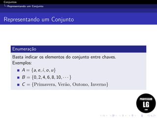 Conjuntos
Representando um Conjunto
Representando um Conjunto
Enumeração
Basta indicar os elementos do conjunto entre chaves.
Exemplos:
A = {a, e, i, o, u}
B = {0, 2, 4, 6, 8, 10, · · · }
C = {Primavera, Verão, Outono, Inverno}
 