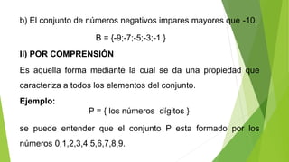 b) El conjunto de números negativos impares mayores que -10.
B = {-9;-7;-5;-3;-1 }
II) POR COMPRENSIÓN
Es aquella forma mediante la cual se da una propiedad que
caracteriza a todos los elementos del conjunto.
Ejemplo:
se puede entender que el conjunto P esta formado por los
números 0,1,2,3,4,5,6,7,8,9.
P = { los números dígitos }
 