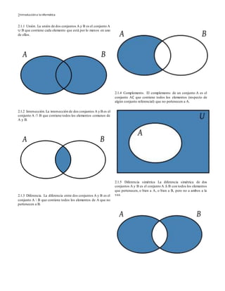Introduccióna la informática2
2.1.1 Unión. La unión de dos conjuntos A y B es el conjunto A
∪ B que contiene cada elemento que está por lo menos en uno
de ellos.
2.1.2 Intersección.La intersección de dos conjuntos A y B es el
conjunto A ∩ B que contiene todos los elementos comunes de
A y B.
2.1.3 Diferencia. La diferencia entre dos conjuntos A y B es el
conjunto A  B que contiene todos los elementos de A que no
pertenecen a B.
2.1.4 Complemento. El complemento de un conjunto A es el
conjunto A∁ que contiene todos los elementos (respecto de
algún conjunto referencial) que no pertenecen a A.
2.1.5 Diferencia simétrica La diferencia simétrica de dos
conjuntos A y B es el conjunto A Δ B con todos los elementos
que pertenecen, o bien a A, o bien a B, pero no a ambos a la
vez.
 