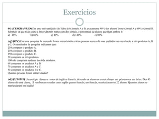04) (CESGRANRIO) Em uma universidade são lidos dois jornais A e B; exatamente 80% dos alunos lêem o jornal A e 60% o jornal B.
Sabendo-se que todo aluno é leitor de pelo menos um dos jornais, o percentual de alunos que lêem ambos é:
a) 48% b) 60% c) 40% d) 140% e) 80%
05) (GV) Em uma pesquisa de mercado foram entrevistadas várias pessoas acerca de suas preferências em relação a três produtos A, B
e C. Os resultados da pesquisa indicaram que:
210 compram o produto A.
210 compram o produto B.
250 compram o produto C.
20 compram os três produtos.
100 não compram nenhum dos três produtos.
60 compram os produtos A e B.
70 compram os produtos A e C.
50 compram os produtos B e C.
Quantas pessoas foram entrevistadas?
06) (UF-BH) Um colégio ofereceu cursos de inglês e francês, devendo os alunos se matricularem em pelo menos um deles. Dos 45
alunos de uma classe, 13 resolveram estudar tanto inglês quanto francês; em francês, matricularam-se 22 alunos. Quantos alunos se
matricularam em inglês?
Exercícios
 