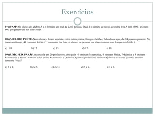 07) (FAAP) Os sócios dos clubes A e B formam um total de 2200 pessoas. Qual é o número de sócios do clube B se A tem 1600 e existem
600 que pertencem aos dois clubes?
08) (MED. RIO PRETO) Num almoço, foram servidos, entre outros pratos, frangos e leitões. Sabendo-se que, das 94 pessoas presente, 56
comeram frango, 41 comeram leitão e 21 comeram dos dois, o número de pessoas que não comeram nem frango nem leitão é:
a) 10 b) 12 c) 15 d) 17 e) 18
09) (UNIV. FED. PARÁ) Uma escola tem 20 professores, dos quais 10 ensinam Matemática, 9 ensinam Física, 7 Química e 4 ensinam
Matemática e Física. Nenhum deles ensina Matemática e Química. Quantos professores ensinam Química e Física e quantos ensinam
somente Física?
a) 3 e 2. b) 2 e 5. c) 2 e 3. d) 5 e 2. e) 3 e 4.
Exercícios
 