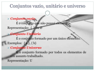 Conjuntos vazio, unitário e universo
 Conjunto vazio
É o conjunto que não possui elementos.
Representação: { } ou Ø
 Conjunto Unitário
É o conjunto formado por um único elemento.
Exemplos: { a }, { b}
 Conjunto Universo
É o conjunto formado por todos os elementos de
um assunto trabalhado.
Representação: U
 