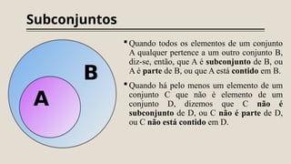Subconjuntos
 Quando todos os elementos de um conjunto
A qualquer pertence a um outro conjunto B,
diz-se, então, que A é subconjunto de B, ou
A é parte de B, ou que A está contido em B.
 Quando há pelo menos um elemento de um
conjunto C que não é elemento de um
conjunto D, dizemos que C não é
subconjunto de D, ou C não é parte de D,
ou C não está contido em D.
 