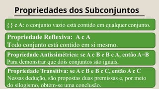Propriedades dos Subconjuntos
{ } c A: o conjunto vazio está contido em qualquer conjunto.
Propriedade Reflexiva: A c A
Todo conjunto está contido em si mesmo.
Propriedade Antissimétrica: se A c B e B c A, então A=B
Para demonstrar que dois conjuntos são iguais.
Propriedade Transitiva: se A c B e B c C, então A c C
Nessas dedução, são propostas duas premissas e, por meio
do silogismo, obtém-se uma conclusão.
 