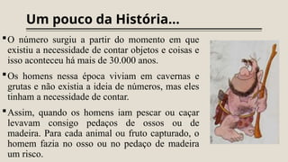 Um pouco da História...
O número surgiu a partir do momento em que
existiu a necessidade de contar objetos e coisas e
isso aconteceu há mais de 30.000 anos.
Os homens nessa época viviam em cavernas e
grutas e não existia a ideia de números, mas eles
tinham a necessidade de contar.
Assim, quando os homens iam pescar ou caçar
levavam consigo pedaços de ossos ou de
madeira. Para cada animal ou fruto capturado, o
homem fazia no osso ou no pedaço de madeira
um risco.
 