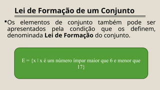 Lei de Formação de um Conjunto
Os elementos de conjunto também pode ser
apresentados pela condição que os definem,
denominada Lei de Formação do conjunto.
E = {x x é um número ímpar maior que 6 e menor que
ǀ
17}
 
