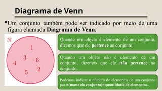 Diagrama de Venn
Um conjunto também pode ser indicado por meio de uma
figura chamada Diagrama de Venn.
Quando um objeto é elemento de um conjunto,
dizemos que ele pertence ao conjunto.
Quando um objeto não é elemento de um
conjunto, dizemos que ele não pertence ao
conjunto.
Podemos indicar o número de elementos de um conjunto
por n(nome do conjunto)=quantidade de elementos.
 
