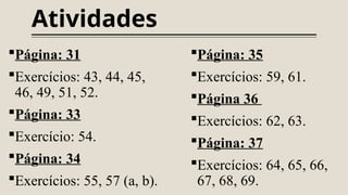 Atividades
Página: 31
Exercícios: 43, 44, 45,
46, 49, 51, 52.
Página: 33
Exercício: 54.
Página: 34
Exercícios: 55, 57 (a, b).
Página: 35
Exercícios: 59, 61.
Página 36
Exercícios: 62, 63.
Página: 37
Exercícios: 64, 65, 66,
67, 68, 69.
 
