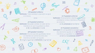 1)Propiedad reflexiva
Definición: Toda cantidad o expresión es igual
a sí misma.
x = x
2) Propiedad simétrica
Definición: Se puede cambiar el orden de los
miembros sin que la igualdad se altere.
a +b = c, entonces c = a +b
3)Propiedad transitiva
Definición: Enuncia que dos igualdades tienen
un miembro en común los otros dos
miembros también son iguales
Si x + y = z y p + q = z entonces x + y = p + q
4) Propiedad uniforme
Definición: Si se aumenta o disminuye la misma
cantidad en ambos miembros, la igualdad
se conserva
a = b, entonces a + x = b + x
5) Propiedad cancelativa
Definición: En una igualdad se pueden suprimir
dos elementos iguales en ambos
miembros y a igualdad no se altera.
a + b = c + d, entonces a = c
 
