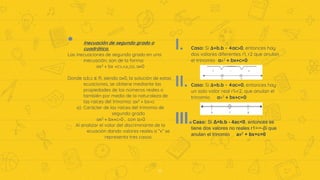 • Inecuación de segundo grado o
cuadrática.
Las inecuaciones de segundo grado en una
inecuación, son de la forma:
ax2 + bx +c>,<≥,≤o, a≠0
Donde a,b,c ∈ R, siendo a≠0, la solución de estas
ecuaciones, se obtiene mediante las
propiedades de los números reales o
también por medio de la naturaleza de
las raíces del trinomio: ax2 + bx+c
a) Carácter de las raíces del trinomio de
segundo grado
ax2 + bx+c=0 , con a>0
Al analizar el valor del discriminante de la
ecuación dando valores reales a “x” se
representa tres casos:
17
I. Caso: Si Δ=b.b - 4ac>0, entonces hay
dos valores diferentes r1, r2 que anulan
el trinomio ax2 + bx+c=0
II. Caso: Si Δ=b.b - 4ac=0, entonces hay
un solo valor real r1=r2, que anulan el
trinomio ax2 + bx+c=0
III.Caso: Si Δ=b.b - 4ac<0, entonces se
tiene dos valores no reales r1=∞-βi que
anulan el trinomio ax2 + bx+c=0
 