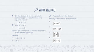 Valor absoluto
✘ El valor absoluto de un numero real x lo
denotamos por |x| y lo definiremos de la
siguiente manera:
x, si x > 0
✘ |x| = 0, si x= 0
-x , si x<0
Observa que |x| siempre es un número real positivo
o cero, además -|x| < x < |x|
Ejemplos
• |-3| = - (-3) = 3
• |3| = 3
✘ Propiedades del valor absoluto
Sean a y b dos números reales, entonces.
1.
2.
3.
4.
19
 