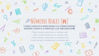 Números Reales (R)
Si unimos al conjunto de los números racionales el de los números irracionales
obtendremos el conjunto de los números reales, al que simbolizaremos con R.
-Todo número natural es un número real.
- Todo número entero es un número real.
- Todo número racional es un número real.
-Todo número irracional es un número real.
 