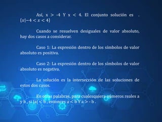 Así, x > -4 Y x < 4. El conjunto solución es .
𝑥 −4 < 𝑥 < 4
Cuando se resuelven desiguales de valor absoluto,
hay dos casos a considerar.
Caso 1: La expresión dentro de los símbolos de valor
absoluto es positiva.
Caso 2: La expresión dentro de los símbolos de valor
absoluto es negativa.
La solución es la intersección de las soluciones de
estos dos casos.
En otras palabras, para cualesquiera números reales a
y b , si |a| < b , entonces a < b Y a > - b .
 