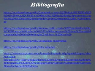 Bibliografía
https://es.wikipedia.org/wiki/Conjunto#:~:text=%20Definici%C3%B3n%20
%201%20Notaci%C3%B3n.%20Relaci%C3%B3n%20de%20pertenencia.,vac
%C3%ADo%20existe%20incluyendo%20un%20axioma%20del...%20More%
20
https://es.wikipedia.org/wiki/Número_real#:~:text=%20Tipos%20de%20n
%C3%BAmeros%20reales%20%201%20Racionales,si%20tiene%20una%20
complejidad%20de%20Kolmog%C3%B3rov...%20More%20
https://es.wikipedia.org/wiki/Desigualdad_matemática
https://es.wikipedia.org/wiki/Valor_absoluto
https://www.varsitytutors.com/hotmath/hotmath_help/spanish/topics/abso
lute-value-
inequalities#:~:text=Desigualdades%20de%20valor%20absoluto.%20Una%
20desigualdad%20de%20valor,signo%20de%20valor%20absoluto%20con%
20una%20variable%20dentro.
 