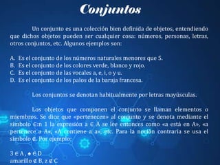 Conjuntos
Un conjunto es una colección bien definida de objetos, entendiendo
que dichos objetos pueden ser cualquier cosa: números, personas, letras,
otros conjuntos, etc. Algunos ejemplos son:
A. Es el conjunto de los números naturales menores que 5.
B. Es el conjunto de los colores verde, blanco y rojo.
C. Es el conjunto de las vocales a, e, i, o y u.
D. Es el conjunto de los palos de la baraja francesa.
Los conjuntos se denotan habitualmente por letras mayúsculas.
Los objetos que componen el conjunto se llaman elementos o
miembros. Se dice que «pertenecen» al conjunto y se denota mediante el
símbolo ∈:n 1​ la expresión a ∈ A se lee entonces como «a está en A», «a
pertenece a A», «A contiene a a», etc. Para la noción contraria se usa el
símbolo ∉. Por ejemplo:
3 ∈ A , ♠ ∈ D
amarillo ∉ B, z ∉ C
 