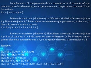 Complemento: El complemento de un conjunto A es el conjunto A∁ que
contiene todos los elementos que no pertenecen a A , respecto a un conjunto U que
lo contiene.
A c = { x ∈ U ∣ x ∉ A }
Diferencia simétrica: (símbolo Δ) La diferencia simétrica de dos conjuntos
A y B es el conjunto A Δ B con todos los elementos que pertenecen, o bien a A , o
bien a B, pero no a ambos a la vez.
A △ B = { x ∣ x ∈ A ∖ B ∨ x ∈ B ∖ A }
Producto cartesiano: (símbolo ×) El producto cartesiano de dos conjuntos
A y B es el conjunto A × B de todos los pares ordenados (a, b) formados con un
primer elemento a perteneciente a A, y un segundo elemento b perteneciente a B.
Ejemplos:
{1, a, 0} ∪ {2, b} = {2, b, 1, a, 0}
{5, z, ♠} ∩ {♠, a} = {♠}
{5, z, ♠}  {♠, a} = {5, z}
{♠, 5} Δ {8, #, ♠} = {5, #, 8}
{1, a, 0} × {2, b} = {(1, 2), (1, b), (a, 2), (a, b), (0, 2), (0, b)}
 
