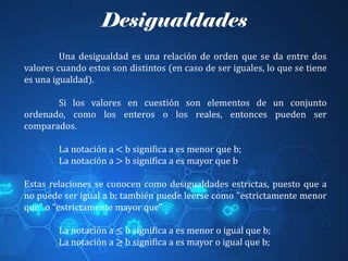 Desigualdades
Una desigualdad es una relación de orden que se da entre dos
valores cuando estos son distintos (en caso de ser iguales, lo que se tiene
es una igualdad).
Si los valores en cuestión son elementos de un conjunto
ordenado, como los enteros o los reales, entonces pueden ser
comparados.
La notación a < b significa a es menor que b;
La notación a > b significa a es mayor que b
Estas relaciones se conocen como desigualdades estrictas, puesto que a
no puede ser igual a b; también puede leerse como "estrictamente menor
que" o "estrictamente mayor que"
La notación a ≤ b significa a es menor o igual que b;
La notación a ≥ b significa a es mayor o igual que b;
 