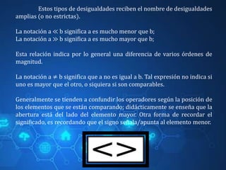 Estos tipos de desigualdades reciben el nombre de desigualdades
amplias (o no estrictas).
La notación a ≪ b significa a es mucho menor que b;
La notación a ≫ b significa a es mucho mayor que b;
Esta relación indica por lo general una diferencia de varios órdenes de
magnitud.
La notación a ≠ b significa que a no es igual a b. Tal expresión no indica si
uno es mayor que el otro, o siquiera si son comparables.
Generalmente se tienden a confundir los operadores según la posición de
los elementos que se están comparando; didácticamente se enseña que la
abertura está del lado del elemento mayor. Otra forma de recordar el
significado, es recordando que el signo señala/apunta al elemento menor.
 