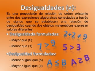 Es una proposición de relación de orden existente
entre dos expresiones algebraicas conectadas a través
de signos que se establecen una relación de
desigualdad cuando dos objetos matemáticos expresan
valores diferentes.
- Mayor que (>)
- Menor que (<)
- Menor o igual que (≤)
- Mayor o igual que (≥)
 
