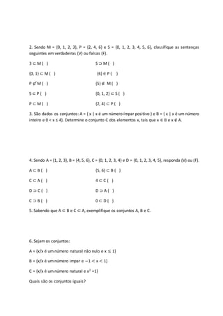 2. Sendo M = {0, 1, 2, 3}, P = {2, 4, 6} e S = {0, 1, 2, 3, 4, 5, 6}, classifique as sentenças
seguintes em verdadeiras (V) ou falsas (F).
3 ⊂ M ( ) S ⊃ M ( )
{0, 1} ⊂ M ( ) {6} ∈ P ( )
P ⊂ M ( ) {5} ∉ M ( )
S ⊂ P ( ) {0, 1, 2} ⊂ S ( )
P ⊂ M ( ) {2, 4} ⊂ P ( )
3. São dados os conjuntos: A = { x | x é um número ímpar positivo } e B = { x | x é um número
inteiro e 0 < x ≤ 4}. Determine o conjunto C dos elementos x, tais que x ∈ B e x ∉ A.
4. Sendo A = {1, 2, 3}, B = {4, 5, 6}, C = {0, 1, 2, 3, 4} e D = {0, 1, 2, 3, 4, 5}, responda (V) ou (F).
A ⊂ B ( ) {5, 6} ⊂ B ( )
C ⊂ A ( ) 4 ⊂ C ( )
D ⊃ C ( ) D ⊃ A ( )
C ⊃ B ( ) 0 ⊂ D ( )
5. Sabendo que A ⊂ B e C ⊂ A, exemplifique os conjuntos A, B e C.
6. Sejam os conjuntos:
A = {x/x é um número natural não nulo e x ≤ 1}
B = {x/x é um número impar e −1 < x < 1}
C = {x/x é um número natural e x2 =1}
Quais são os conjuntos iguais?
 