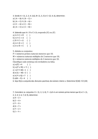 3. Sendo A = {1, 2, 3, 4, 5,6}, B= {1, 3, 5} e C ={2, 4, 6}, determine:
a) ( A − B) ∩ ( B − C) =
b) ( A − C) ∩ ( B − A) =
c) ( C − A) ∪ ( C − B) =
d) ( A − C) ∪ ( C − B) =
4. Sabendo que A ⊂ B e C ⊂A, responda (V) ou (F)
a) A ∩ C ⊃ B ( )
b) A ∩ C = A ( )
c) B ∩ C = A ( )
d) A ∩ B = C ( )
e) A ∪ B = C ( )
5. Admita os conjuntos:
P = números primos naturais menores que 10;
M = números naturais múltiplos de 2 menores que 10;
Q = números naturais múltiplos de 4 menores que 10.
Classifique cada sentença em verdadeira ou falsa.
a) n(P) =4 ( )
b) n(P ∪ M) = 9 ( )
c) n( P ∩ M) = 1 ( )
d) n( Q − M) = 2 ( )
e) n( P ∪ Q) = 7 ( )
f) n(M − P) = 4 ( )
6. Seja D(x) o conjunto dos divisores positivos do número inteiro x. Determine D(18) ∩ D (24)
7. Considere os conjuntos X = {1, 2, 3, 4}, Y = {n/n é um número primo menor que 6} e Z = {1,
2, 3, 4, 5, 6, 7, 8, 9}, determine:
a) X − Z =
b) Z − X =
c) Y − X =
d) X − Y =
e) Y − Z =
f) Z − Y =
 