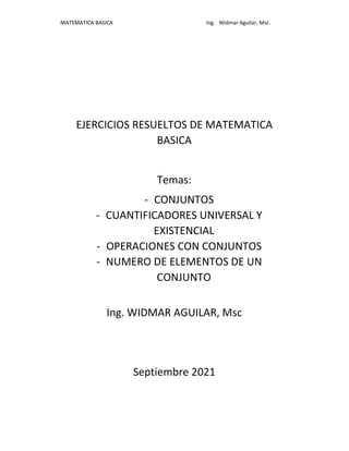 MATEMATICA BASICA Ing. Widmar Aguilar, Msc.
EJERCICIOS RESUELTOS DE MATEMATICA
BASICA
Temas:
- CONJUNTOS
- CUANTIFICADORES UNIVERSAL Y
EXISTENCIAL
- OPERACIONES CON CONJUNTOS
- NUMERO DE ELEMENTOS DE UN
CONJUNTO
Ing. WIDMAR AGUILAR, Msc
Septiembre 2021
 