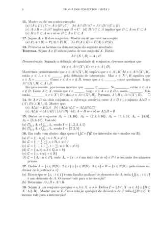 2 TEORIA DOS CONJUNTOS - LISTA 1
11. Mostre ou dê um contra-exemplo:
(a) (A ∪ B)  C = A ∪ (B  C) (b) A ∩ B ∩ C = A ∩ B ∩ (C ∪ B)
(c) A ∪ B = A ∪ C implica que B = C (d) B ∩ C ⊂ A implica que B ⊂ A ou C ⊂ A
(e) B ∪ C ⊂ A se e só se B ⊂ A e C ⊂ A
12. Sejam A, e B dois conjuntos. Mostre ou dê um contra-exemplo:
(a) P(A ∩ B) = P(A) ∩ P(B) (b) P(A ∪ B) = P(A) ∪ P(B)
13. Preencha as lacunas na demonstração do seguinte resultado:
Teorema. Sejam A e B subconjuntos de um conjunto X. Então:
A ∩ (X  B) = A  B.
Demonstração. Segundo a definição de igualdade de conjuntos, devemos mostrar que
∀x(x ∈ A ∩ (X  B) ↔ x ∈ A  B).
Mostremos primeiramente que x ∈ A ∩ (X  B) implica que x ∈ A  B. Se x ∈ A ∩ (X  B),
então x ∈ A e x ∈ , pela definição de intersecção. Mas x ∈ X  B significa que
x ∈ X e . Como x ∈ A e x /
∈ B, temos que x ∈ , como querı́amos. Logo,
A ∩ (X  B) ⊂ A  B.
Reciprocamente, precisamos mostrar que ⊂ . Se , então x ∈ A e
x /
∈ B. Como A ⊂ X, temos que x ∈ . Logo, x ∈ X e x /
∈ B e, assim, . Mas
então, e x ∈ X  B e daı́, x ∈ A ∩ (X  B). Portanto, A  B ⊂ A ∩ (X  B). 
14. Se A e B são dois conjuntos, a diferença simétrica entre A e B é o conjunto A4B =
(A  B) ∪ (B  A). Mostre que:
(a) A4B = B4A (b) (A4B)4C = A4(B4C)
(c) A4B = (A ∪ B)  (A ∩ B) (d) A = B se e só se A4B = ∅
15. Dados os conjuntos A1 = {1, 10}, A2 = {2, 4, 6, 10}, A3 = {3, 6, 9}, A4 = {4, 8},
A5 = {5, 6, 10}. Calcule:
(a)
T
i∈I Ai e
S
i∈I Ai, sendo I = {1, 2, 3, 4, 5}
(b)
T
i∈I Ai e
S
i∈I Ai, sendo I = {2, 3, 5}
16. Em cada item abaixo, diga quem é
S
C e
T
C (os intervalos são tomados em R):
(a) C = {[−n, n] : n ∈ N, n 6= 0}
(b) C = {] − 1
n
, 1
n
[: n ∈ N, n 6= 0}
(c) C = {] − 1 + 1
n
, 1 − 1
n
[: n ∈ N, n 6= 0}
(d) C = {]a, b[: a, b ∈ Q, a  b}
(e) C = {[r, +∞[: r ∈ R}
(f) C = {An : n ∈ P}, onde An = {x : x é um múltiplo de n} e P é o conjunto dos números
primos
17. Dados A = {x ∈ P(N) : 2 ∈ x} ∪ {x ∈ P(N) : 3 ∈ x} e B = {x ∈ P(N) : pelo menos um
divisor de 6 pertence a x}.
(a) Mostre que se {xi : i ∈ I} é uma famı́lia qualquer de elementos de A, então
S
{xi : i ∈ I}
é um elemento de A. O mesmo vale para a intersecção?
(b) Determine A ∪ B e A ∩ B.
18. Sejam X um conjunto qualquer e a, b ∈ X, a 6= b. Defina C = {A ⊂ X : a ∈ A} ∪ {B ⊂
X : b /
∈ B}. Mostre que se D é uma coleção qualquer de elementos de C então
S
D ∈ C. O
mesmo vale para a intersecção?
 