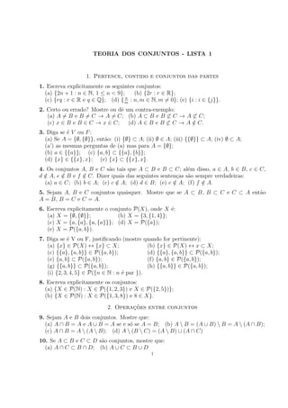 TEORIA DOS CONJUNTOS - LISTA 1
1. Pertence, contido e conjuntos das partes
1. Escreva explicitamente os seguintes conjuntos:
(a) {2n + 1 : n ∈ N, 1 ≤ n < 9}; (b) {2r : r ∈ R};
(c) {rq : r ∈ R e q ∈ Q}; (d) { n
m
: n, m ∈ N, m 6= 0}; (e) {i : i ∈ {j}}.
2. Certo ou errado? Mostre ou dê um contra-exemplo:
(a) A 6= B e B 6= C → A 6= C; (b) A ⊂ B e B 6⊂ C → A 6⊂ C;
(c) x ∈ B e B ∈ C → x ∈ C; (d) A ∈ B e B 6⊂ C → A /
∈ C.
3. Diga se é V ou F:
(a) Se A = {∅, {∅}}, então: (i) {∅} ⊂ A; (ii) ∅ ∈ A; (iii) {{∅}} ⊂ A; (iv) ∅ ⊂ A;
(a’) as mesmas perguntas de (a) mas para A = {∅};
(b) a ∈ {{a}}; (c) {a, b} ⊂ {{a}, {b}};
(d) {x} ∈ {{x}, x}; (e) {x} ⊂ {{x}, x}.
4. Os conjuntos A, B e C são tais que A ⊂ B e B ⊂ C; além disso, a ∈ A, b ∈ B, c ∈ C,
d /
∈ A, e /
∈ B e f /
∈ C. Dizer quais das seguintes sentenças são sempre verdadeiras:
(a) a ∈ C; (b) b ∈ A; (c) c /
∈ A; (d) d ∈ B; (e) e /
∈ A; (f) f /
∈ A.
5. Sejam A, B e C conjuntos quaisquer. Mostre que se A ⊂ B, B ⊂ C e C ⊂ A então
A = B, B = C e C = A.
6. Escreva explicitamente o conjunto P(X), onde X é:
(a) X = {∅, {∅}}; (b) X = {3, {1, 4}};
(c) X = {a, {a}, {a, {a}}}; (d) X = P({a});
(e) X = P({a, b}).
7. Diga se é V ou F, justificando (mostre quando for pertinente):
(a) {x} ∈ P(X) ↔ {x} ⊂ X; (b) {x} ∈ P(X) ↔ x ⊂ X;
(c) {{a}, {a, b}} ∈ P({a, b}); (d) {{a}, {a, b}} ⊂ P({a, b});
(e) {a, b} ⊂ P({a, b}); (f) {a, b} ∈ P({a, b});
(g) {{a, b}} ⊂ P({a, b}); (h) {{a, b}} ∈ P({a, b});
(i) {2, 3, 4, 5} ∈ P({n ∈ N : n é par }).
8. Escreva explicitamente os conjuntos:
(a) {X ∈ P(N) : X ∈ P({1, 2, 3}) e X ∈ P({2, 5})};
(b) {X ∈ P(N) : X ∈ P({1, 3, 8}) e 8 ∈ X}.
2. Operações entre conjuntos
9. Sejam A e B dois conjuntos. Mostre que:
(a) A ∩ B = A e A ∪ B = A se e só se A = B; (b) A  B = (A ∪ B)  B = A  (A ∩ B);
(c) A ∩ B = A  (A  B); (d) A  (B  C) = (A  B) ∪ (A ∩ C)
10. Se A ⊂ B e C ⊂ D são conjuntos, mostre que:
(a) A ∩ C ⊂ B ∩ D; (b) A ∪ C ⊂ B ∪ D
1
 