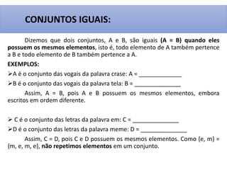 Dizemos que dois conjuntos, A e B, são iguais (A = B) quando eles
possuem os mesmos elementos, isto é, todo elemento de A também pertence
a B e todo elemento de B também pertence a A.
EXEMPLOS:
A é o conjunto das vogais da palavra crase: A = _____________
B é o conjunto das vogais da palavra tela: B = ______________
Assim, A = B, pois A e B possuem os mesmos elementos, embora
escritos em ordem diferente.
 C é o conjunto das letras da palavra em: C = ______________
D é o conjunto das letras da palavra meme: D = ______________
Assim, C = D, pois C e D possuem os mesmos elementos. Como {e, m} =
{m, e, m, e}, não repetimos elementos em um conjunto.
CONJUNTOS IGUAIS:
 