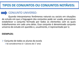 Quando interpretamos fenômenos naturais ou sociais em situações
de estudo em que a linguagem dos conjuntos pode ser usada, procuramos
estabelecer o conjunto formado por todos os elementos com os quais
trabalharemos em cada uma delas. Esse conjunto é denominado conjunto
universo do estudo em questão e, usualmente, é representado por U.
EXEMPLOS:
 Conjunto de todos os alunos da escola
Se considerarmos U = {alunos do 1° ano}
TIPOS DE CONJUNTOS OU CONJUNTOS NOTÁVEIS:
CONJUNTO UNIVERSO:
 