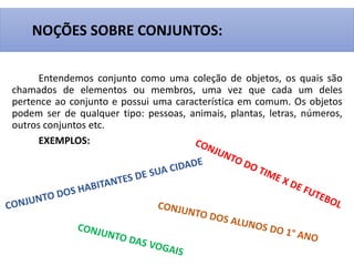 Entendemos conjunto como uma coleção de objetos, os quais são
chamados de elementos ou membros, uma vez que cada um deles
pertence ao conjunto e possui uma característica em comum. Os objetos
podem ser de qualquer tipo: pessoas, animais, plantas, letras, números,
outros conjuntos etc.
EXEMPLOS:
NOÇÕES SOBRE CONJUNTOS:
 