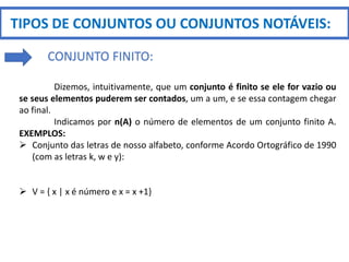 TIPOS DE CONJUNTOS OU CONJUNTOS NOTÁVEIS:
CONJUNTO FINITO:
Dizemos, intuitivamente, que um conjunto é finito se ele for vazio ou
se seus elementos puderem ser contados, um a um, e se essa contagem chegar
ao final.
Indicamos por n(A) o número de elementos de um conjunto finito A.
EXEMPLOS:
 Conjunto das letras de nosso alfabeto, conforme Acordo Ortográfico de 1990
(com as letras k, w e y):
 V = { x | x é número e x = x +1}
 