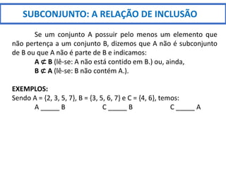 SUBCONJUNTO: A RELAÇÃO DE INCLUSÃO
Se um conjunto A possuir pelo menos um elemento que
não pertença a um conjunto B, dizemos que A não é subconjunto
de B ou que A não é parte de B e indicamos:
A ⊄ B (lê-se: A não está contido em B.) ou, ainda,
B ⊄ A (lê-se: B não contém A.).
EXEMPLOS:
Sendo A = {2, 3, 5, 7}, B = {3, 5, 6, 7} e C = {4, 6}, temos:
A _____ B C _____ B C _____ A
 
