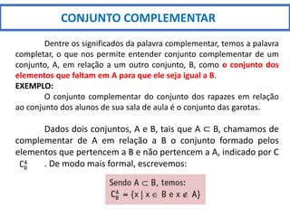 CONJUNTO COMPLEMENTAR
Dentre os significados da palavra complementar, temos a palavra
completar, o que nos permite entender conjunto complementar de um
conjunto, A, em relação a um outro conjunto, B, como o conjunto dos
elementos que faltam em A para que ele seja igual a B.
EXEMPLO:
O conjunto complementar do conjunto dos rapazes em relação
ao conjunto dos alunos de sua sala de aula é o conjunto das garotas.
Dados dois conjuntos, A e B, tais que A ⊂ B, chamamos de
complementar de A em relação a B o conjunto formado pelos
elementos que pertencem a B e não pertencem a A, indicado por C
. De modo mais formal, escrevemos:
 