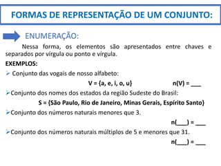 Nessa forma, os elementos são apresentados entre chaves e
separados por vírgula ou ponto e vírgula.
EXEMPLOS:
 Conjunto das vogais de nosso alfabeto:
V = {a, e, i, o, u} n(V) = ___
Conjunto dos nomes dos estados da região Sudeste do Brasil:
S = {São Paulo, Rio de Janeiro, Minas Gerais, Espírito Santo}
Conjunto dos números naturais menores que 3.
n(___) = ___
Conjunto dos números naturais múltiplos de 5 e menores que 31.
n(___) = ___
FORMAS DE REPRESENTAÇÃO DE UM CONJUNTO:
ENUMERAÇÃO:
 