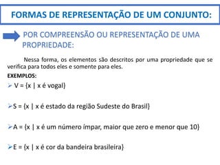 Nessa forma, os elementos são descritos por uma propriedade que se
verifica para todos eles e somente para eles.
EXEMPLOS:
 V = {x | x é vogal}
S = {x | x é estado da região Sudeste do Brasil}
A = {x | x é um número ímpar, maior que zero e menor que 10}
E = {x | x é cor da bandeira brasileira}
FORMAS DE REPRESENTAÇÃO DE UM CONJUNTO:
POR COMPREENSÃO OU REPRESENTAÇÃO DE UMA
PROPRIEDADE:
 