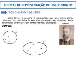 Nesta forma, o conjunto é representado por uma região plana,
delimitada por uma linha fechada não entrelaçada. Os elementos desse
conjunto são simbolizados por pontos internos a essa região.
EXEMPLOS:
FORMAS DE REPRESENTAÇÃO DE UM CONJUNTO:
POR DIAGRAMA DE VENN:
 