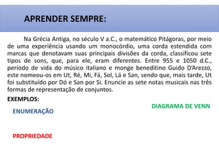 Na Grécia Antiga, no século V a.C., o matemático Pitágoras, por meio
de uma experiência usando um monocórdio, uma corda estendida com
marcas que denotavam suas principais divisões da corda, classificou sete
tipos de sons, que, para ele, eram diferentes. Entre 955 e 1050 d.C.,
período de vida do músico italiano e monge beneditino Guido D’Arezzo,
este nomeou-os em Ut, Ré, Mi, Fá, Sol, Lá e San, sendo que, mais tarde, Ut
foi substituído por Dó e San por Si. Enuncie as sete notas musicais nas três
formas de representação de conjuntos.
EXEMPLOS:
APRENDER SEMPRE:
ENUMERAÇÃO
PROPRIEDADE
DIAGRAMA DE VENN
 