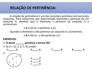 A relação de pertinência é um dos conceitos primitivos da teoria dos
conjuntos. Para indicarmos que determinado elemento x participa de um
conjunto A, dizemos que o elemento x pertence ao conjunto A e
escrevemos:
x ∈ A (lê-se: x pertence a A.)
Quando o elemento x não pertence ao conjunto A, escrevemos:
x ∉ A (lê-se: x não pertence a A.
EXEMPLOS:
 O aluno ______ pertence a turma 101.
 Se A = {1, 3, 5, 7, 9}, então:
1 ______ A 4 _____ A 7 ______ A 8 _______ A

RELAÇÃO DE PERTINÊNCIA:
a _____ V
x _____ V
I _____ V
 
