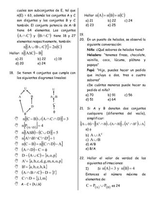 cuales son subconjuntos de E, tal que
n(E) = 63, además los conjuntos A y C
son disjuntos y los conjuntos B y C
también. El conjunto potencia de AB
tiene 64 elementos. Los conjuntos
 
'
C
A  y  
'
C
B tiene 18 y 27
elementos respectivamente, también:
 
   
C
n
2
'
C
B
A
n 


Hallar:  
 
B
C
A
n 

a) 21 b) 22 c) 19
d) 20 e) 24
18. Se tienen 4 conjuntos que cumple con
los siguientes diagramas lineales:
    
  3
D
C
A
B
C
n 




  
  4
P
n D
A


    
  5
D
C
B
A
n 



   1
'
D
'
C
'
B
'
A
n 



    
 
A
D
C
n
B
C
n 



   


 C
D
A
    
p
,
o
,
n
C
A
D 


  
p
,
o
,
n
,
m
,
g
,
d
,
c
,
b
,
a
'
A 
  
k
,
h
,
e
,
b
,
a
'
B 
    
f
D
C
B
A 



  
m
,
l
,
j
D
C 

 A - C = {h,i,k}
Hallar      
C
n
B
n
A
n 

a) 21 b) 22 c) 24
d) 23 e) 25
19.
20. En un puesto de helados, se observó la
siguiente conversación:
Niño: ¿Qué sabores de helados tiene?
Heladero: “tenemos fresa, chocolate,
vainilla, coco, lúcuma, plátano y
papaya”
Papá: “Hijo, puedes hacer un pedido
que incluya a dos, tres o cuatro
sabores”
¿De cuántas maneras puede hacer su
pedido el niño?
a) 70 b) 91 c) 56
d) 51 e) 64
21. Si A y B denotan dos conjuntos
cualquiera (diferentes del vacío),
simplificar:
     
   
 
A
B
A
B
A
B
A
B
A c
c
c








a) 
b)
c
A
A 
c) B
A
d) A/B
e) B/A
22. Hallar el valor de verdad de las
siguientes afirmaciones:
I) Si     4
B
n
y
3
A
n 

Entonces el número máximo de
elementos de:
   
B
A
P
P
C 
 es 24
U
A B
D

U
AB
C

 