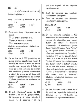 II) Si:
 
1
x
1
Z
x
/
x
x
A 3







Entonces: n(A) es 3
III) Si: AB = , entonces A =   B
= 
a) VFF b) VFV c) VVF
d) FFV e) FFF
23. En un avión viajan 120 personas, de los
cuales:
 Los 2/3 de ellos no beben.
Los 4/5 de ellos no fuman
72 no fuman ni beben
¿Cuántas personas fuman y beben o no
fuman ni beben?
a) 82 b) 80 c) 88
d) 86 e) 84
24. De un lote de 1 000 pantalones, se
planea eliminar aquellos que tengan 2
fallas y se venden a mitad de precio
aquellos que tengan sólo 1 falla. Si
luego de la inspección no se eliminan
922 pantalones y los que se vendieron
a mitad de precio es el doble del
número de pantalones que se eliminan
¿Cuántos pantalones se vendieron sin
descuento?
a) 784 b) 836 c) 844
d) 766 e) 704
25. El club “Cienciano” consta de 120
miembros. De ellos 62 juegan fútbol,
24 básquet y 18 vóley. Además 8
juegan los 3 deportes y 38 no
practican ninguno de los deportes
mencionados, si:
N: total de personas que practican
exactamente un deporte.
M: Total de personas que practican
exactamente dos deportes.
Hallar: N - M
a) 61 b) 63 c) 68
d) 54 e) 62
26. En una encuesta realizada a 400
estudiantes de una academia, sobre las
marcas de cigarrillos que gustan
fumar, se obtuvo la siguiente
información: 75 estudiantes gustan
fumar “inka”, 90 gustan fumar “latino”
y 105 gustan fumar “Hamilton”. El
número de estudiantes que fuman las 3
marcas es 1/3 de los que sólo fuman
“inka” y 1/4 de los que sólo fuman
“Latino”. El número de estudiantes que
sólo fuman “Inka” y “Latino” es 3/10
de los que sólo fuman “Hamilton”. El
número de estudiantes que sólo fuman
“Latino” y “Hamilton” es 5/4 de los que
sólo fuman “inka” y “Hamilton”.
¿Cuántos estudiantes consumen otra
marca de cigarros?
a) 190 b) 200 c) 210
d) 180 e) 240
27. En una encuesta a los alumnos de la
facultad de Ingeniería Industrial y
Sistemas en la “UNSAAC”, se
obtuvieron los siguientes resultados:
 