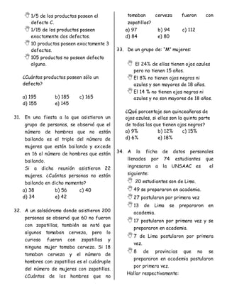 1/5 de los productos poseen el
defecto C.
1/15 de los productos poseen
exactamente dos defectos.
10 productos poseen exactamente 3
defectos.
105 productos no poseen defecto
alguno.
¿Cuántos productos poseen sólo un
defecto?
a) 195 b) 185 c) 165
d) 155 e) 145
31. En una fiesta a la que asistieron un
grupo de personas, se observó que el
número de hombres que no están
bailando es el triple del número de
mujeres que están bailando y excede
en 16 al número de hombres que están
bailando.
Si a dicha reunión asistieron 22
mujeres. ¿Cuántas personas no están
bailando en dicho momento?
a) 38 b) 56 c) 40
d) 34 e) 42
32. A un salsódromo donde asistieron 200
personas se observó que 60 no fueron
con zapatillas, también se notó que
algunos tomaban cerveza, pero lo
curioso fueron con zapatillas y
ninguna mujer tomaba cerveza. Si 18
tomaban cerveza y el número de
hombres con zapatillas es el cuádruple
del número de mujeres con zapatillas.
¿Cuántos de los hombres que no
tomaban cerveza fueron con
zapatillas?
a) 97 b) 94 c) 112
d) 84 e) 80
33. De un grupo de: “M” mujeres:
 El 24% de ellas tienen ojos azules
pero no tienen 15 años.
El 8% no tienen ojos negros ni
azules y son mayores de 18 años.
El 14 % no tienen ojos negros ni
azules y no son mayores de 18 años.
¿Qué porcentaje son quinceañeras de
ojos azules, si ellas son la quinta parte
de todas las que tienen ojos negros?
a) 9% b) 12% c) 15%
d) 6% e) 18%
34. A la ficha de datos personales
llenados por 74 estudiantes que
ingresaron a la UNSAAC es el
siguiente:
 20 estudiantes son de Lima.
49 se prepararon en academia.
27 postularon por primera vez
13 de Lima se prepararon en
academia.
17 postularon por primera vez y se
prepararon en academia.
7 de Lima postularon por primera
vez.
8 de provincias que no se
prepararon en academia postularon
por primera vez.
Hallar respectivamente:
 