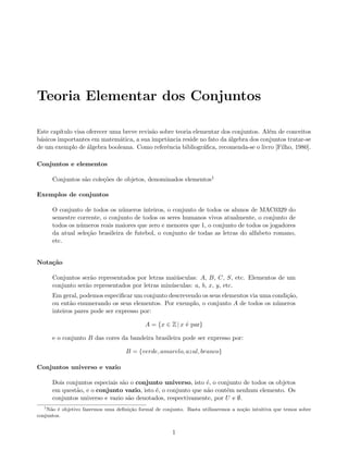 Teoria Elementar dos Conjuntos

Este cap´ıtulo visa oferecer uma breve revis˜o sobre teoria elementar dos conjuntos. Al´m de conceitos
                                            a                                          e
b´sicos importantes em matem´tica, a sua imprtˆncia reside no fato da ´lgebra dos conjuntos tratar-se
 a                              a                a                      a
de um exemplo de ´lgebra booleana. Como referˆncia bibliogr´ﬁca, recomenda-se o livro [Filho, 1980].
                    a                            e              a

Conjuntos e elementos

      Conjuntos s˜o cole¸˜es de objetos, denominados elementos1
                 a      co

Exemplos de conjuntos

      O conjunto de todos os n´meros inteiros, o conjunto de todos os alunos de MAC0329 do
                                u
      semestre corrente, o conjunto de todos os seres humanos vivos atualmente, o conjunto de
      todos os n´meros reais maiores que zero e menores que 1, o conjunto de todos os jogadores
                u
      da atual sele¸˜o brasileira de futebol, o conjunto de todas as letras do alfabeto romano,
                   ca
      etc.


Nota¸˜o
    ca

      Conjuntos ser˜o representados por letras mai´sculas: A, B, C, S, etc. Elementos de um
                    a                              u
      conjunto ser˜o representados por letras min´sculas: a, b, x, y, etc.
                  a                              u
      Em geral, podemos especiﬁcar um conjunto descrevendo os seus elementos via uma condi¸˜o,
                                                                                          ca
      ou ent˜o enumerando os seus elementos. Por exemplo, o conjunto A de todos os n´meros
             a                                                                        u
      inteiros pares pode ser expresso por:

                                            A = {x ∈ Z | x ´ par}
                                                           e

      e o conjunto B das cores da bandeira brasileira pode ser expresso por:

                                    B = {verde, amarelo, azul, branco}

Conjuntos universo e vazio

      Dois conjuntos especiais s˜o o conjunto universo, isto ´, o conjunto de todos os objetos
                                a                             e
      em quest˜o, e o conjunto vazio, isto ´, o conjunto que n˜o cont´m nenhum elemento. Os
              a                            e                  a      e
      conjuntos universo e vazio s˜o denotados, respectivamente, por U e ∅.
                                  a
  1
    N˜o ´ objetivo fazermos uma deﬁni¸˜o formal de conjunto. Basta utilizaremos a no¸˜o intuitiva que temos sobre
     a e                             ca                                             ca
conjuntos.


                                                       1
 